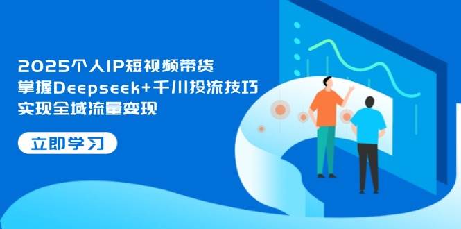 2025个人IP短视频带货，掌握Deepseek+千川投流技巧，实现全域流量变现-天星云网创
