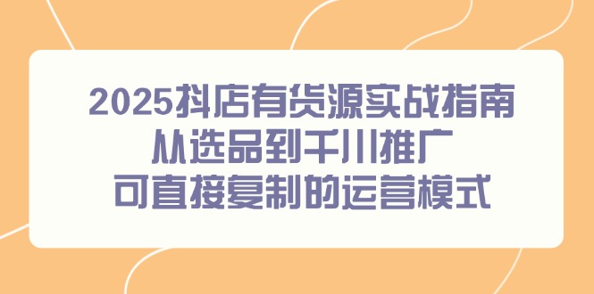 2025抖店有货源实战指南，从选品到千川推广，可直接复制的运营模式-天星云网创