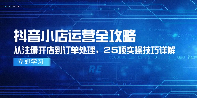 抖音小店运营全攻略，从注册开店到订单处理，25项实操技巧详解-天星云网创