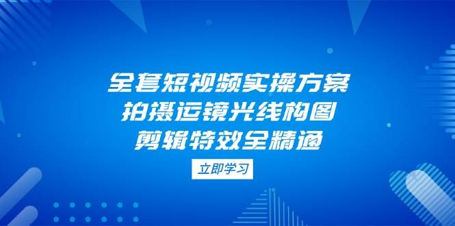 全套短视频实操方案，拍摄运镜光线构图，剪辑特效全精通-天星云网创