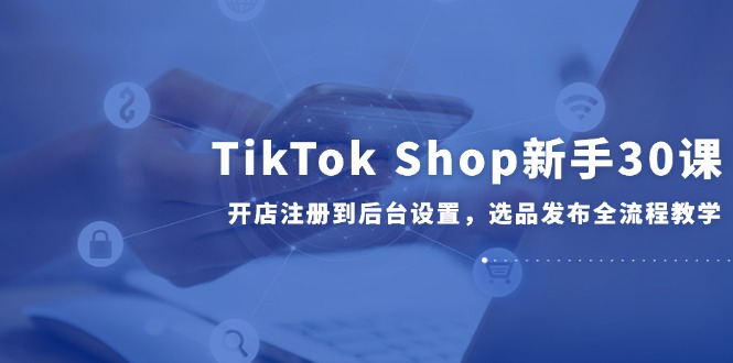 TikTok Shop新手30课，开店注册到后台设置，选品发布全流程教学-天星云网创