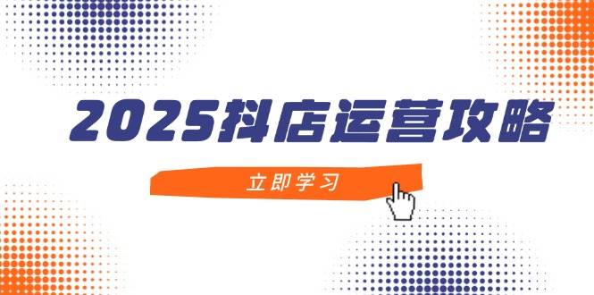 2025抖店运营攻略，掌握抖店技巧，打造月销百万，新手入门到精通-天星云网创