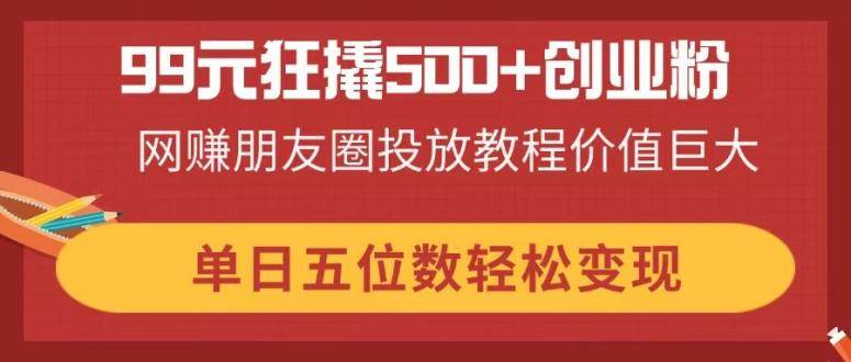 99元狂撬500+创业粉，网赚朋友圈投放教程价值巨大，单日五位数轻松变现-天星云网创