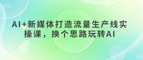 AI+新媒体打造流量生产线实操课，换个思路玩转AI-天星云网创