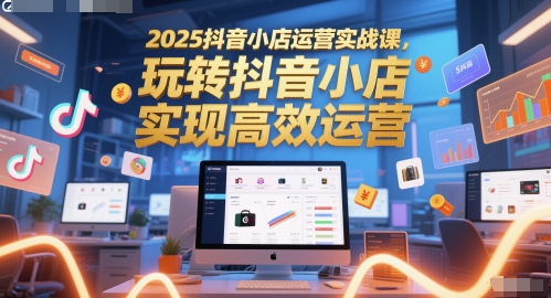 2025抖音小店运营实战课，玩转抖音小店，实现高效运营-天星云网创