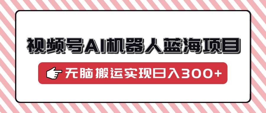 视频号AI机器人蓝海项目，操作简单适合0基础小白，无脑搬运实现日入300-天星云网创
