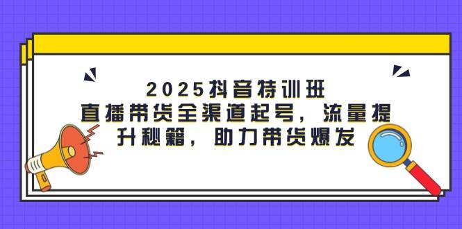 2025抖音特训班：直播带货全渠道起号，流量提升秘籍，助力带货爆发-天星云网创