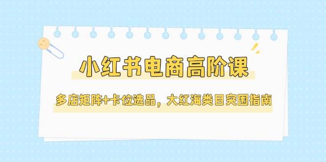 小红书电商高阶课，多店矩阵+卡位选品，大红海类目突围指南(更新5月)-天星云网创