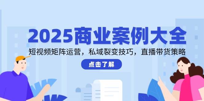 2025商业案例大全，短视频矩阵运营，私域裂变技巧，直播带货策略-天星云网创