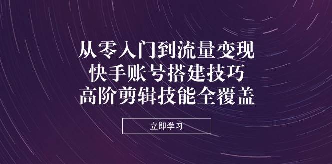 从零入门到流量变现，快手账号搭建技巧，高阶剪辑技能全覆盖-天星云网创