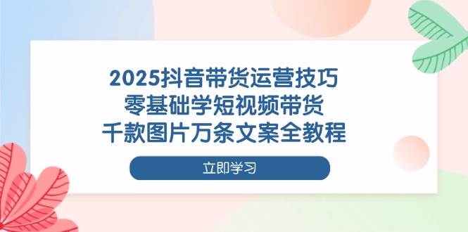 2025抖音带货运营技巧，零基础学短视频带货，千款图片万条文案全教程-天星云网创