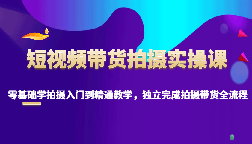 短视频带货拍摄实操课，零基础学拍摄入门到精通教学，独立完成拍摄带货全流程-天星云网创