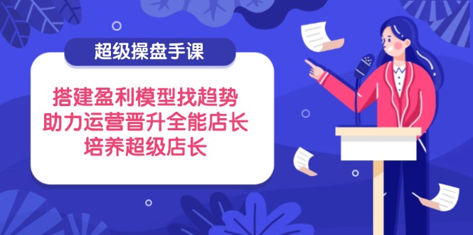 超级操盘手课，搭建盈利模型找趋势，助力运营晋升全能店长，培养超级店长-天星云网创