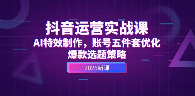 抖音运营实战课，AI特效制作，账号五件套优化，爆款选题策略-天星云网创