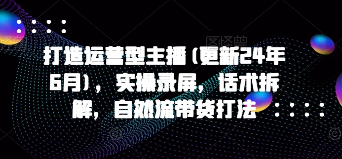 打造运营型主播(更新25年5月)，实操录屏，话术拆解，自然流带货打法-天星云网创