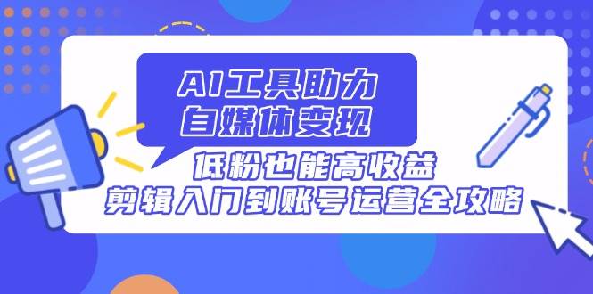 AI工具助力自媒体变现，低粉也能高收益，剪辑入门到账号运营全攻略-天星云网创