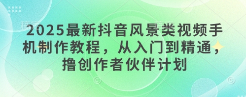 2025最新抖音风景类视频手机制作教程，从入门到精通，撸创作者伙伴计划-天星云网创