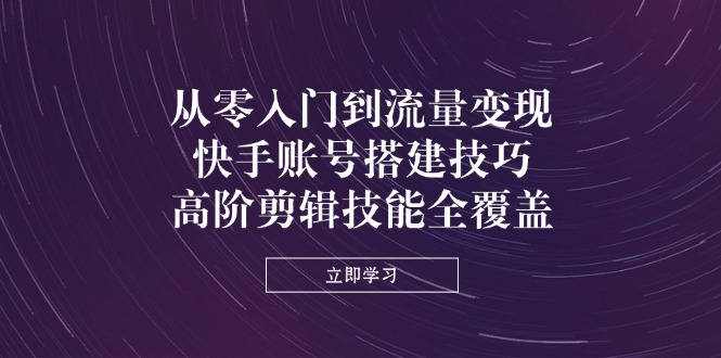 从零入门到流量变现，快手账号搭建技巧，高阶剪辑技能全覆盖-天星云网创