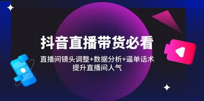 抖音直播带货必看：直播间镜头调整+数据分析+逼单话术，提升直播间人气-天星云网创