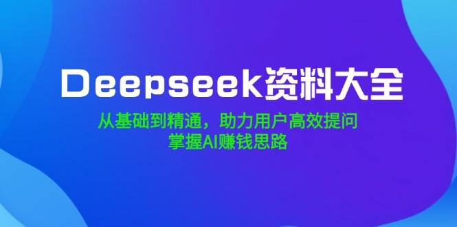 Deepseek资料大全，从基础到精通，助力用户高效提问，掌握AI赚钱思路-天星云网创