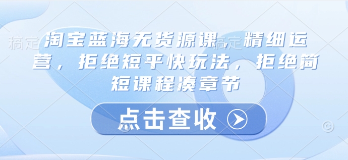 淘宝蓝海无货源课，精细运营，拒绝短平快玩法，拒绝简短课程凑章节知源共链|免费获取全站资源|免费视频资源|无会员免费资源平台|无限制资源下载|免费赚钱平台|小程序赚钱|赚钱项目网站|免费看视频获取奖励|免费资源下载|免费视频赚钱知源共链