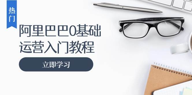 阿里巴巴运营零基础入门教程：涵盖开店、运营、推广，快速成为电商高手知源共链|免费获取全站资源|免费视频资源|无会员免费资源平台|无限制资源下载|免费赚钱平台|小程序赚钱|赚钱项目网站|免费看视频获取奖励|免费资源下载|免费视频赚钱知源共链