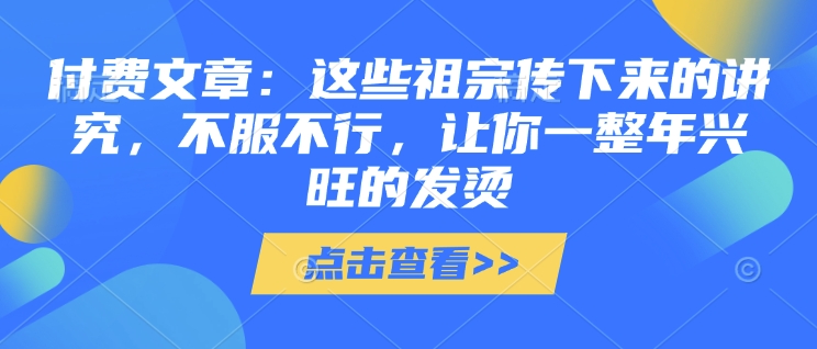 付费文章：这些祖宗传下来的讲究，不服不行，让你一整年兴旺的发烫!(全文收藏)知源共链|免费获取全站资源|免费视频资源|无会员免费资源平台|无限制资源下载|免费赚钱平台|小程序赚钱|赚钱项目网站|免费看视频获取奖励|免费资源下载|免费视频赚钱知源共链