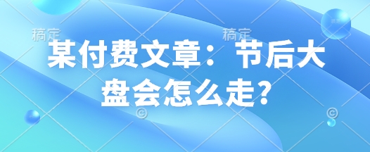 某付费文章：节后大盘会怎么走?知源共链|免费获取全站资源|免费视频资源|无会员免费资源平台|无限制资源下载|免费赚钱平台|小程序赚钱|赚钱项目网站|免费看视频获取奖励|免费资源下载|免费视频赚钱知源共链